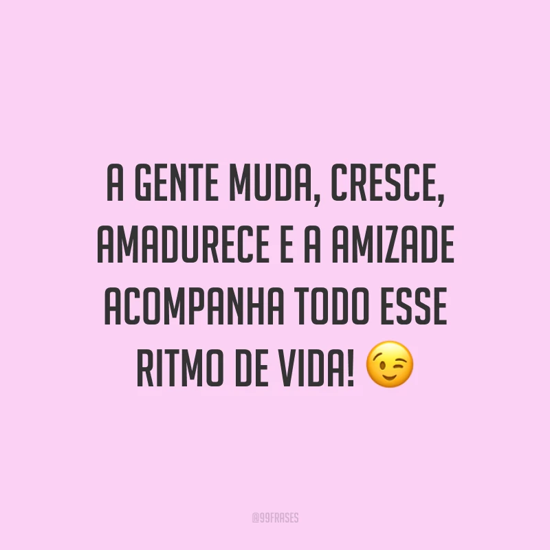 A gente muda, cresce, amadurece e a amizade acompanha todo esse ritmo de vida! 😉