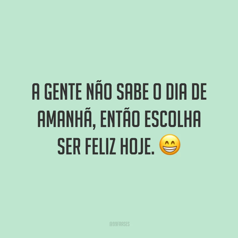 A gente não sabe o dia de amanhã, então escolha ser feliz hoje.