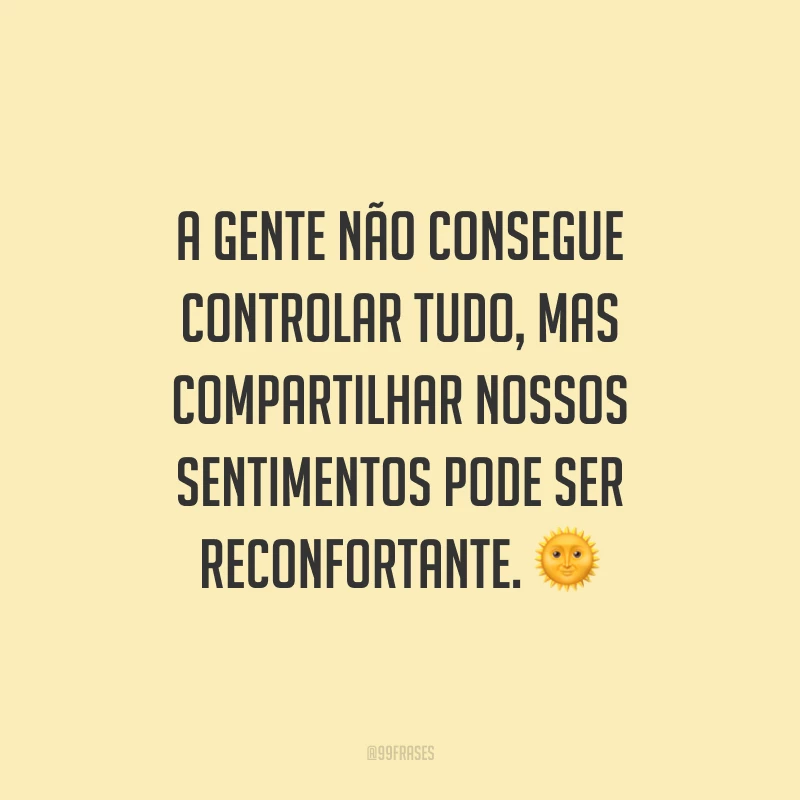 A gente não consegue controlar tudo, mas compartilhar nossos sentimentos pode ser reconfortante.