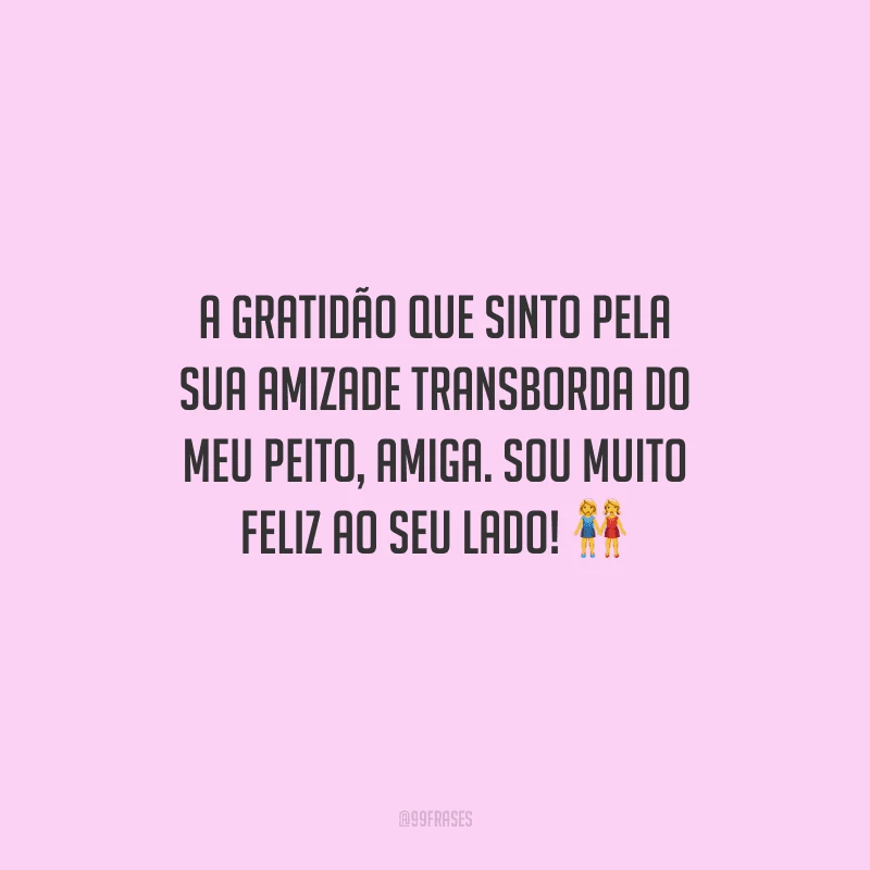 A gratidão que sinto pela sua amizade transborda do meu peito, amiga. Sou muito feliz ao seu lado! 