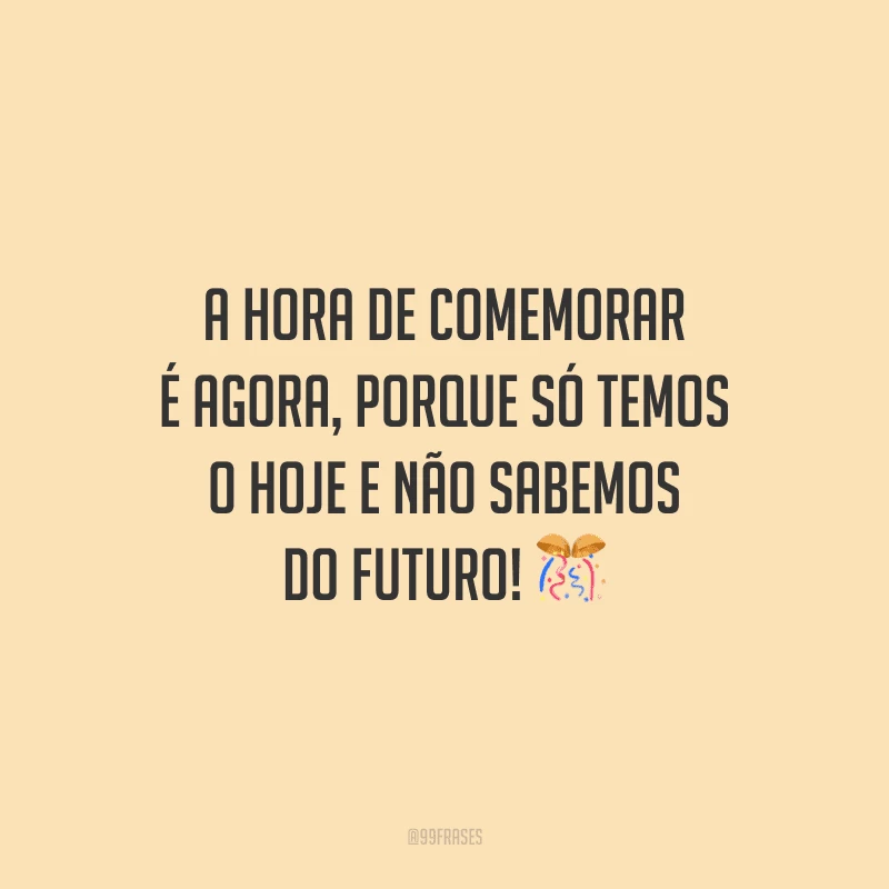 A hora de comemorar é agora, porque só temos o hoje e não sabemos do futuro!