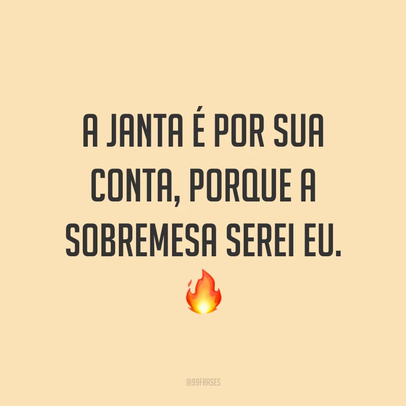 A janta é por sua conta, porque a sobremesa serei eu. ?