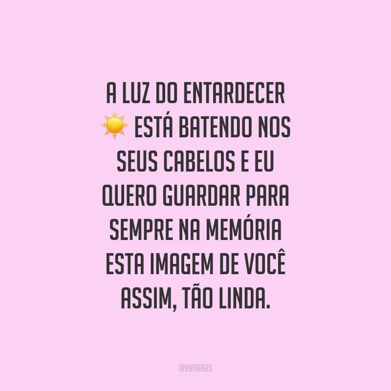 A luz do entardecer está batendo nos seus cabelos e eu quero guardar para sempre na memória esta imagem de você assim, tão linda.