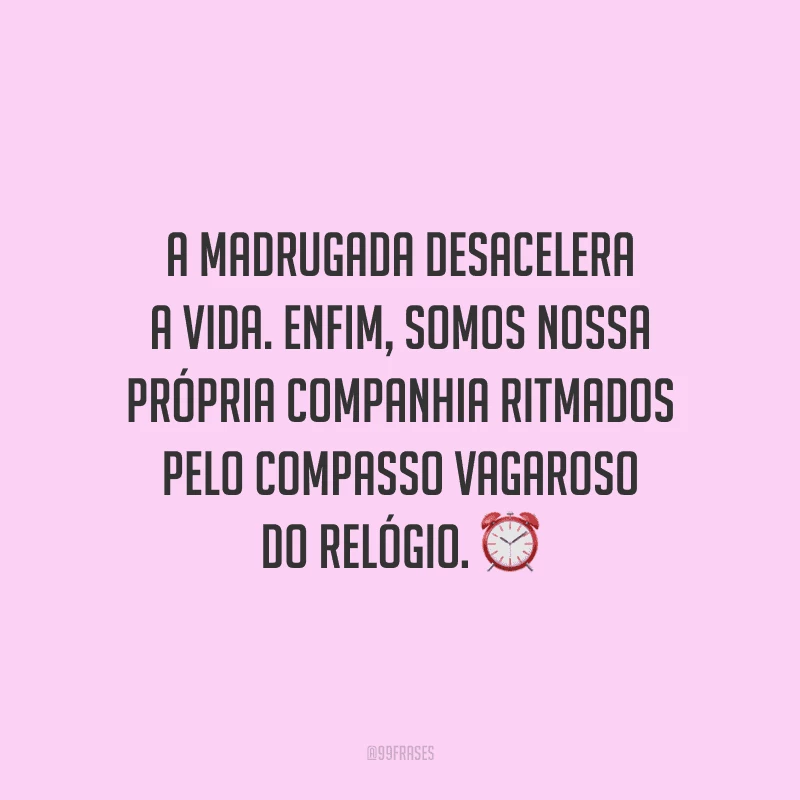 A madrugada desacelera a vida. Enfim, somos nossa própria companhia ritmados pelo compasso vagaroso do relógio.
