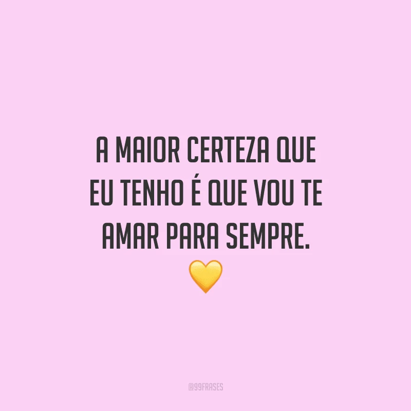 A maior certeza que eu tenho é que vou te amar para sempre. 