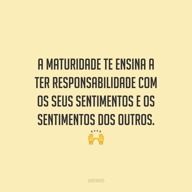 A maturidade te ensina a ter responsabilidade com os seus sentimentos e os sentimentos dos outros.