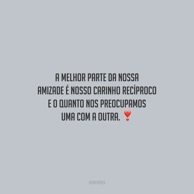 A melhor parte da nossa amizade é nosso carinho recíproco e o quanto nos preocupamos uma com a outra.