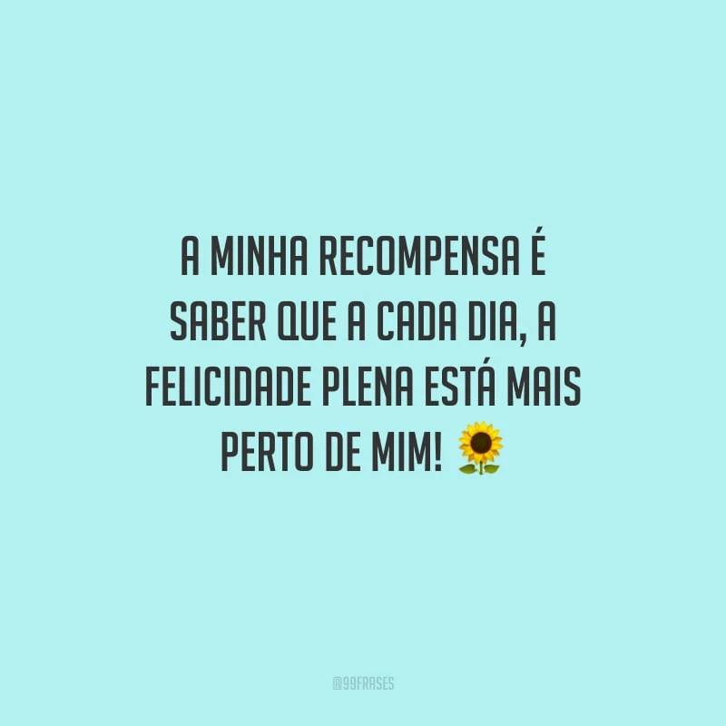 A minha recompensa é saber que a cada dia, a felicidade plena está mais perto de mim!