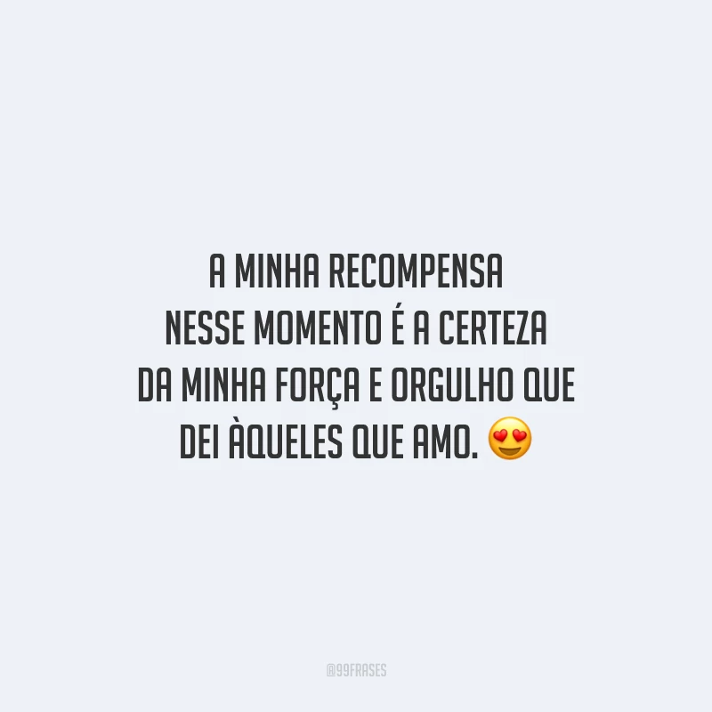 A minha recompensa nesse momento é a certeza da minha força e orgulho que dei àqueles que amo.