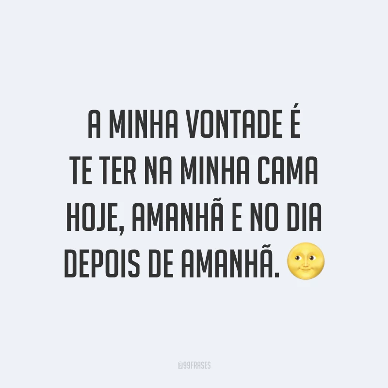 A minha vontade é te ter na minha cama hoje, amanhã e no dia depois de amanhã. ?