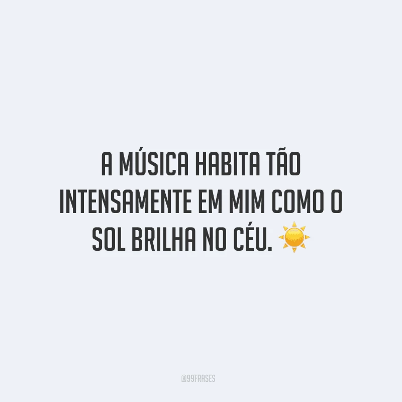 A música habita tão intensamente em mim como o sol brilha no céu. ☀