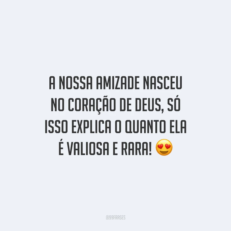 A nossa amizade nasceu no coração de Deus, só isso explica o quanto ela é valiosa e rara! 