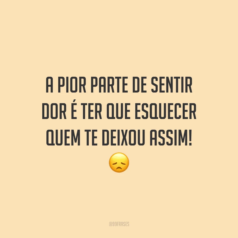 A pior parte de sentir dor é ter que esquecer quem te deixou assim!