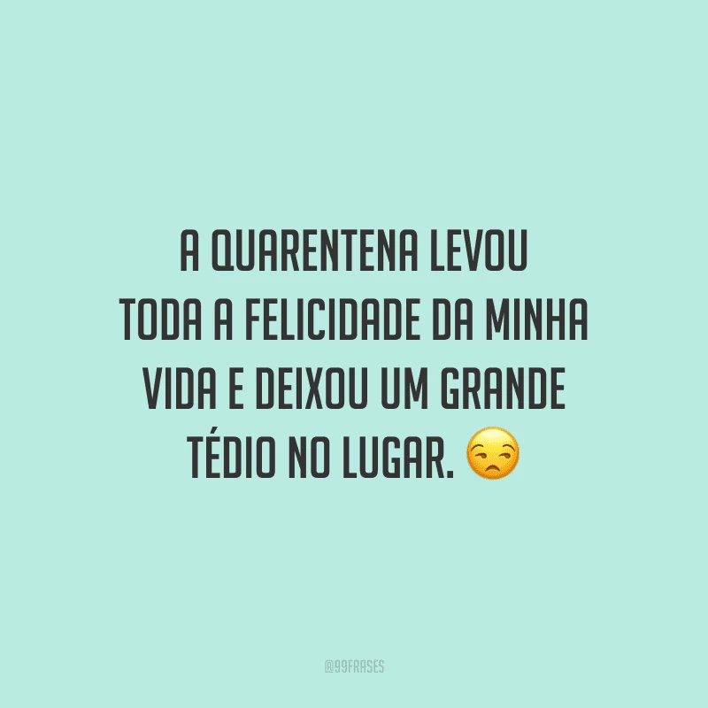 A quarentena levou toda a felicidade da minha vida e deixou um grande tédio no lugar.