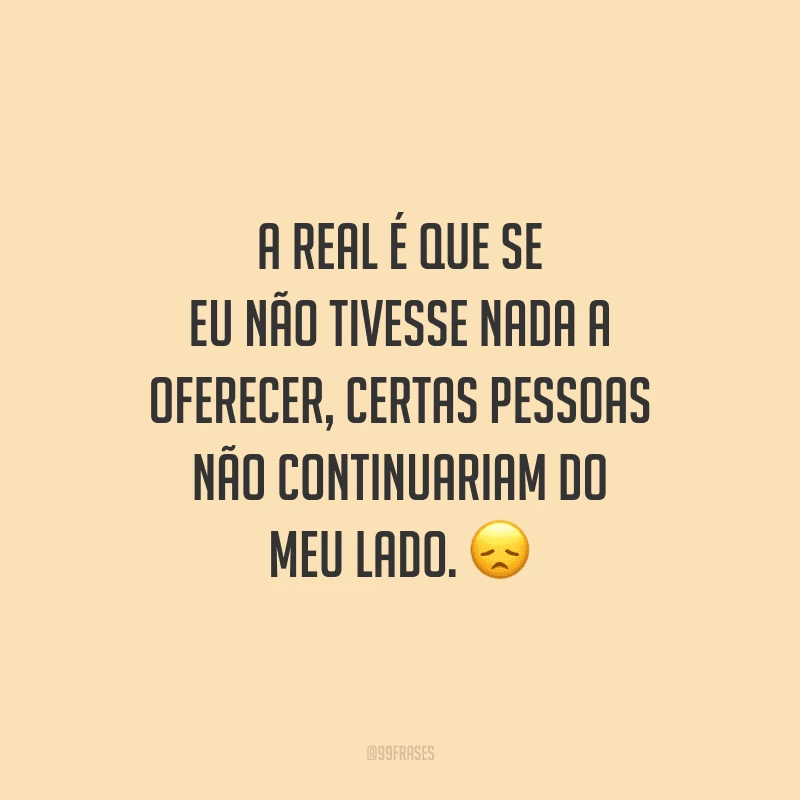 A real é que se eu não tivesse nada a oferecer, certas pessoas não continuariam do meu lado.