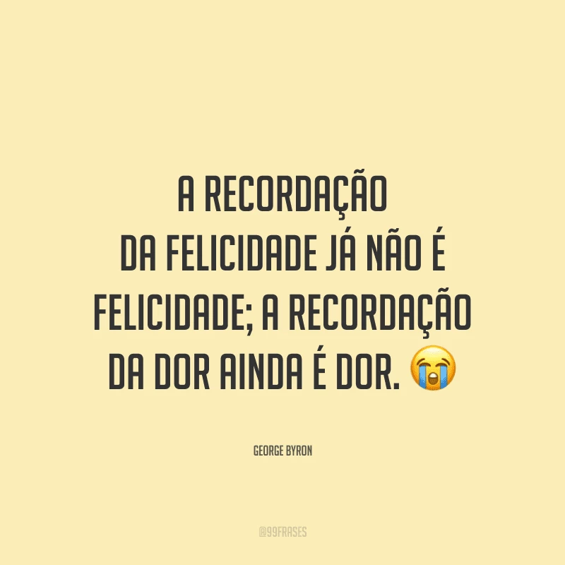 A recordação da felicidade já não é felicidade; A recordação da dor ainda é dor.
