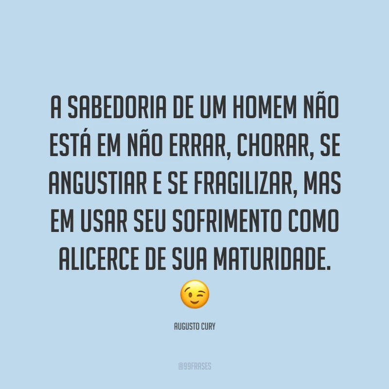 A sabedoria de um homem não está em não errar, chorar, se angustiar e se fragilizar, mas em usar seu sofrimento como alicerce de sua maturidade. 😉