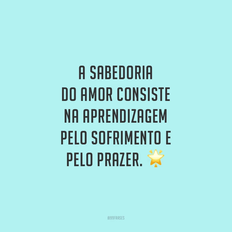A sabedoria do amor consiste na aprendizagem pelo sofrimento e pelo prazer.