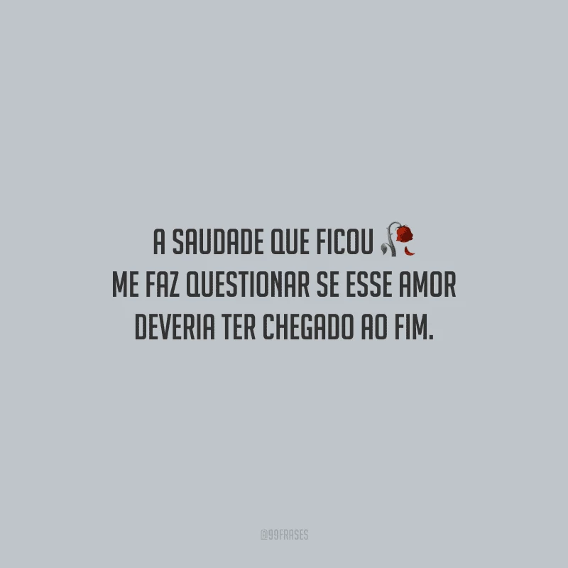 A saudade que ficou me faz questionar se esse amor deveria ter chegado ao fim.