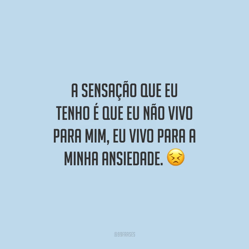 A sensação que eu tenho é que eu não vivo para mim, eu vivo para a minha ansiedade. 