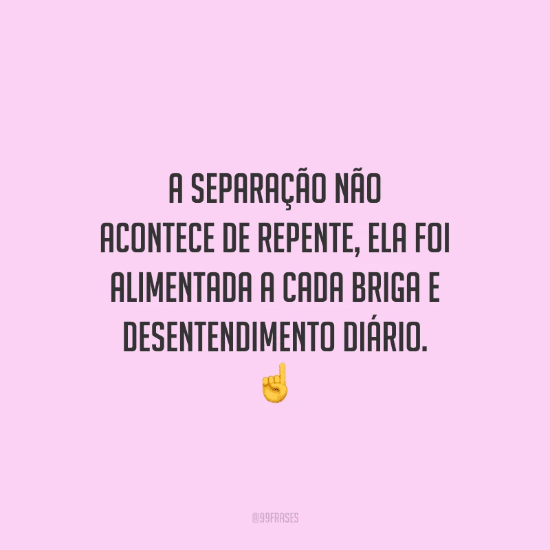 A separação não acontece de repente, ela foi alimentada a cada briga e desentendimento diário. 