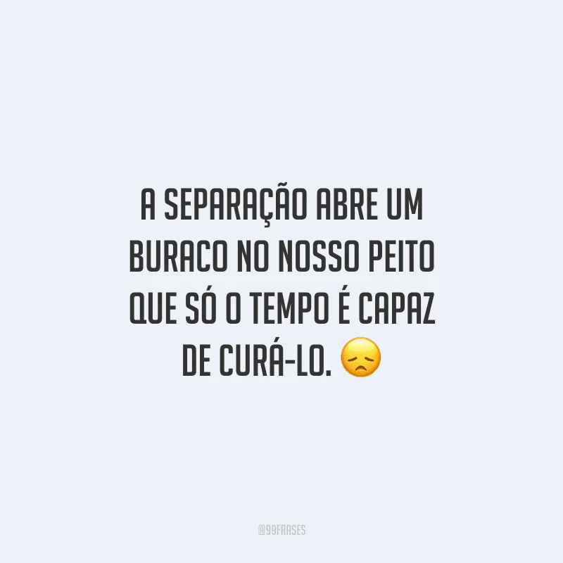 A separação abre um buraco no nosso peito que só o tempo é capaz de curá-lo. 