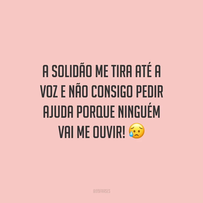 A solidão me tira até a voz e não consigo pedir ajuda porque ninguém vai me ouvir!