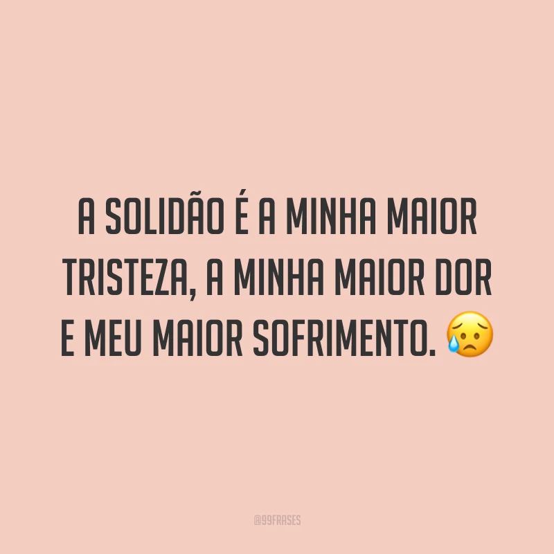 A solidão é a minha maior tristeza, a minha maior dor e meu maior sofrimento. 😥