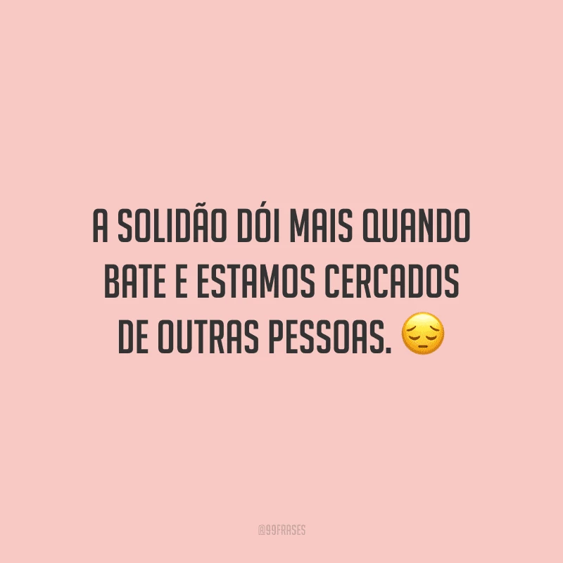 A solidão dói mais quando bate e estamos cercados de outras pessoas.
