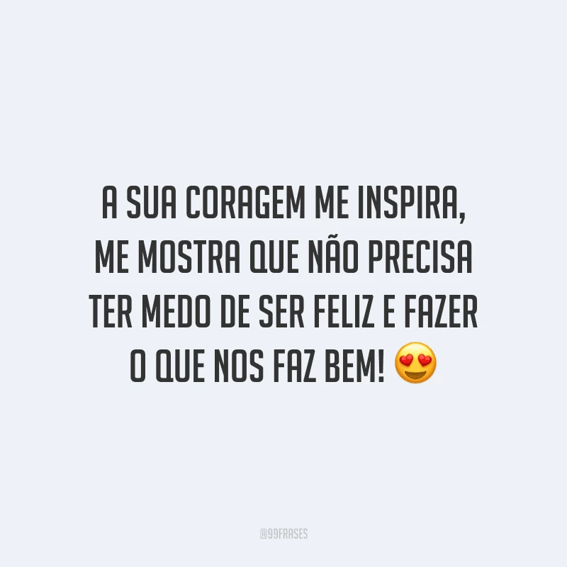 A sua coragem me inspira, me mostra que não precisa ter medo de ser feliz e fazer o que nos faz bem!