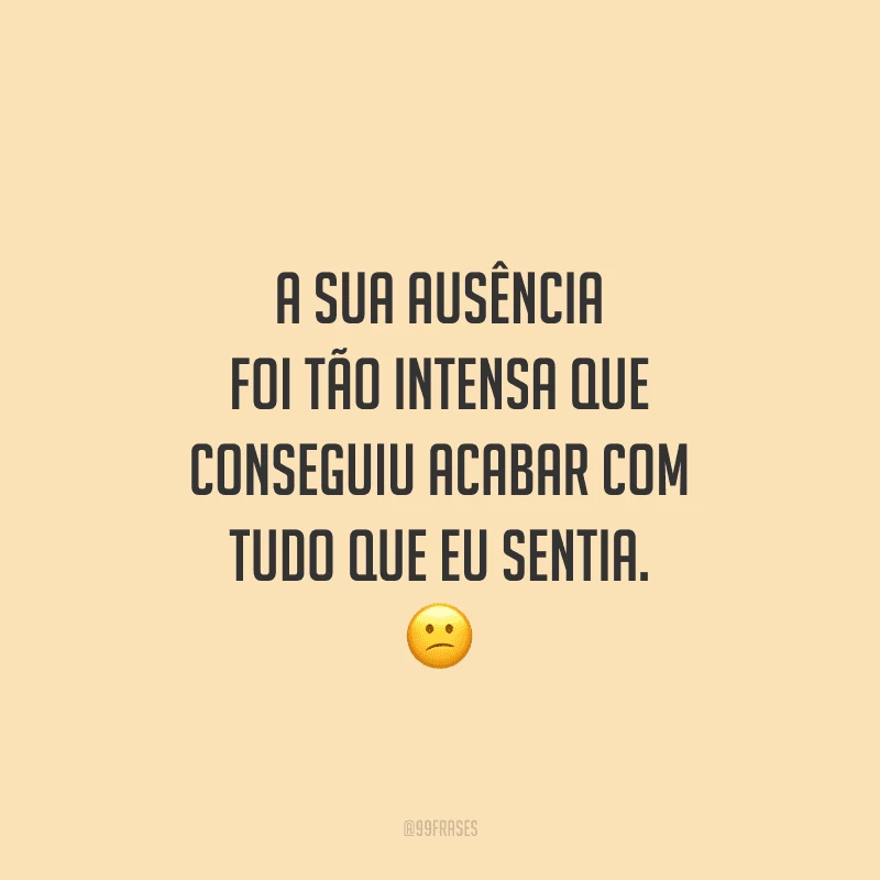 A sua ausência foi tão intensa que conseguiu acabar com tudo que eu sentia.