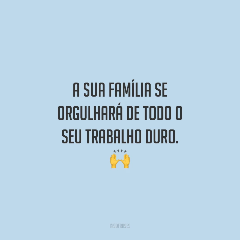 A sua família se orgulhará de todo o seu trabalho duro.
