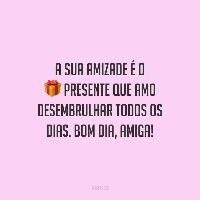 A sua amizade é o presente que amo desembrulhar todos os dias. Bom dia, amiga!