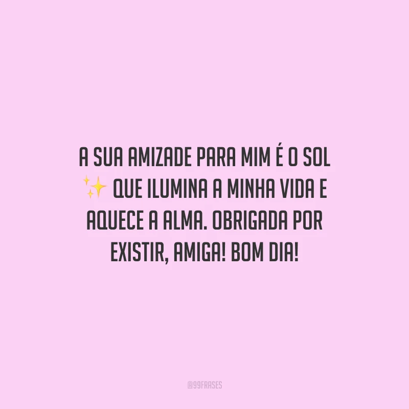 A sua amizade para mim é o sol que ilumina a minha vida e aquece a alma. Obrigada por existir, amiga! Bom dia! 