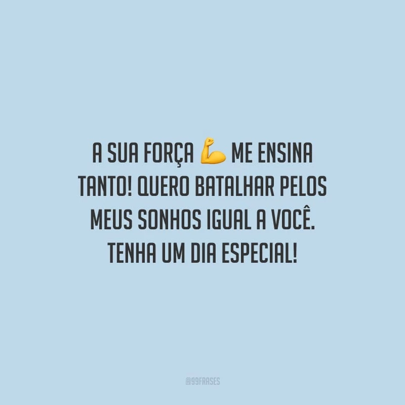 A sua força me ensina tanto! Quero batalhar pelos meus sonhos igual a você. Tenha um dia especial!