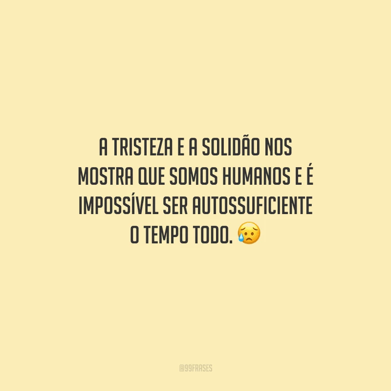 A tristeza e a solidão nos mostra que somos humanos e é impossível ser autossuficiente o tempo todo. 