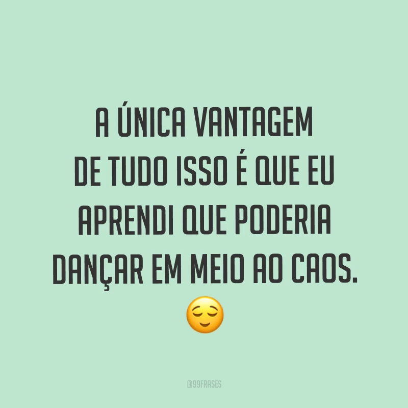 A única vantagem de tudo isso é que eu aprendi que poderia dançar em meio ao caos. ?