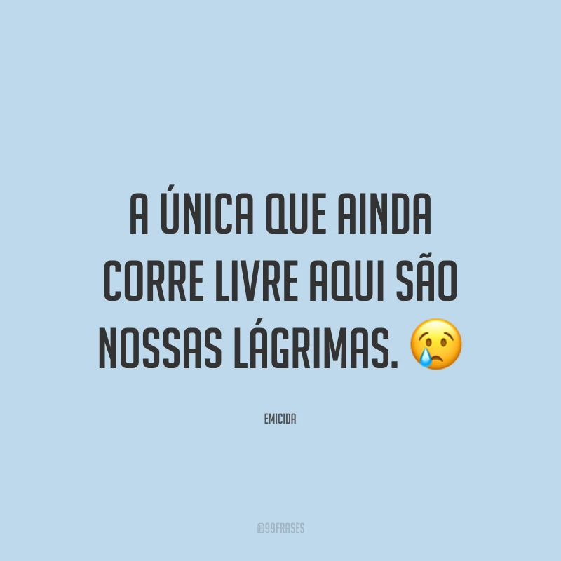 A única que ainda corre livre aqui são nossas lágrimas. 😢