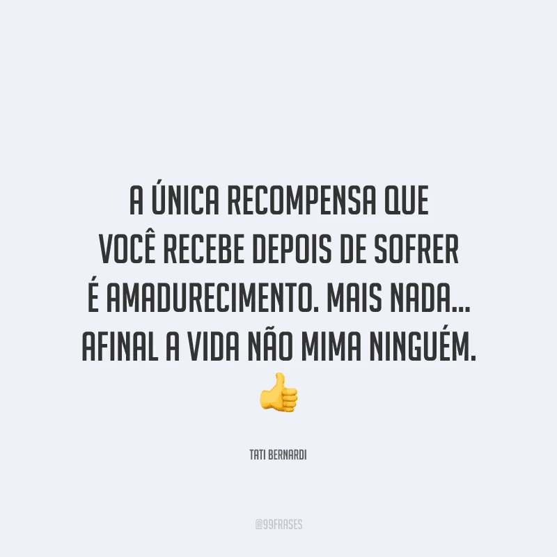 A única recompensa que você recebe depois de sofrer é amadurecimento. Mais nada... afinal a vida não mima ninguém.