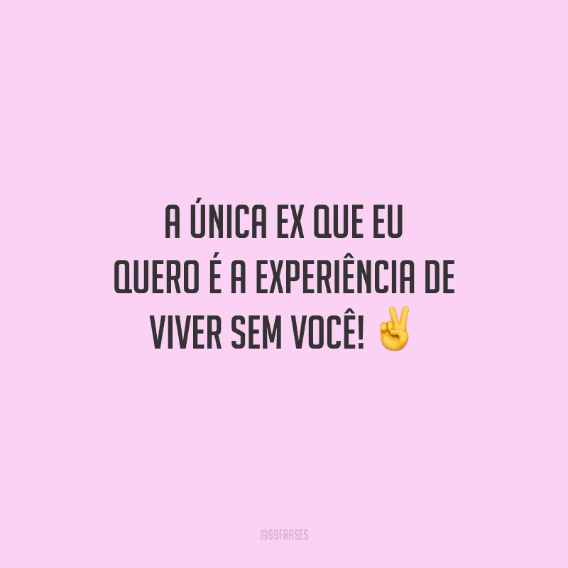 A única ex que eu quero é a experiência de viver sem você!