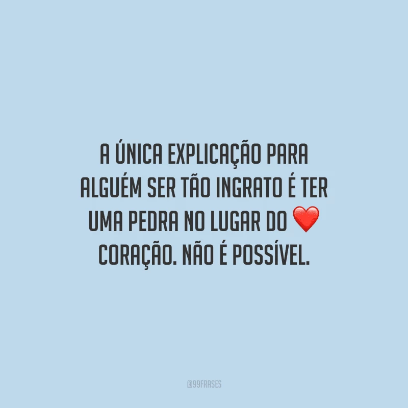 A única explicação para alguém ser tão ingrato é ter uma pedra no lugar do coração. Não é possível.