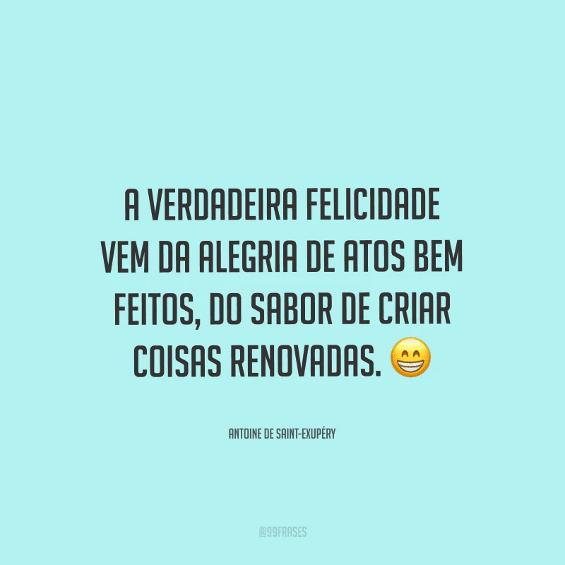 A verdadeira felicidade vem da alegria de atos bem feitos, do sabor de criar coisas renovadas. 