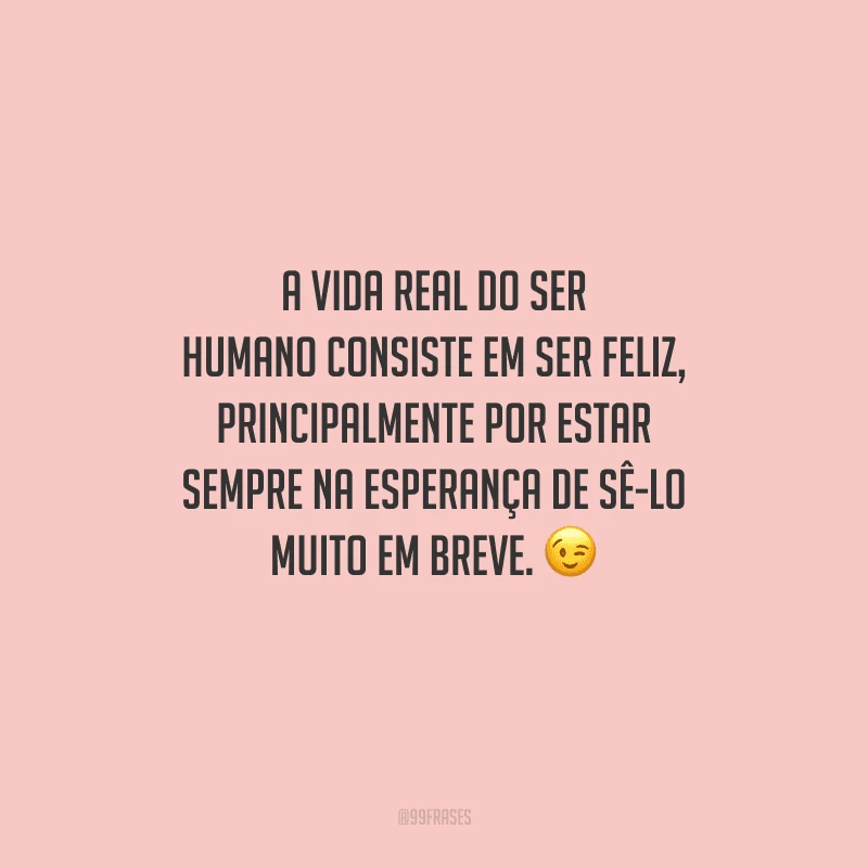 A vida real do ser humano consiste em ser feliz, principalmente por estar sempre na esperança de sê-lo muito em breve. 