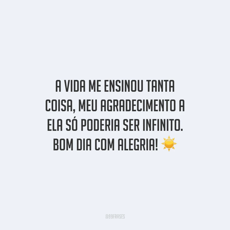 A vida me ensinou tanta coisa, meu agradecimento a ela só poderia ser infinito. Bom dia com alegria!