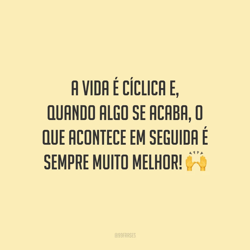 A vida é cíclica e, quando algo se acaba, o que acontece em seguida é sempre muito melhor!