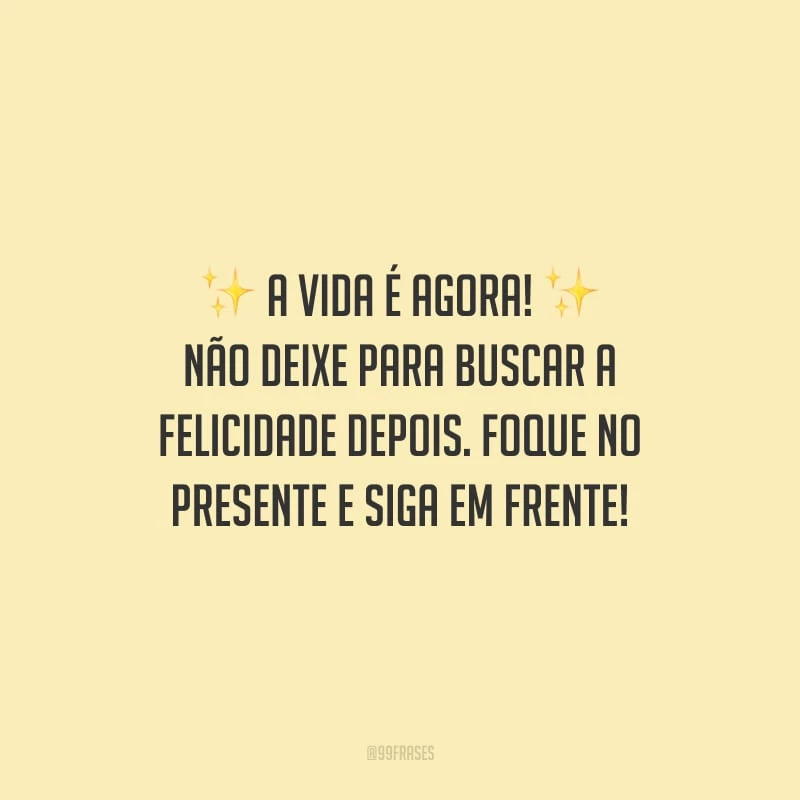 A vida é agora! Não deixe para buscar a felicidade depois. Foque no presente e siga em frente!