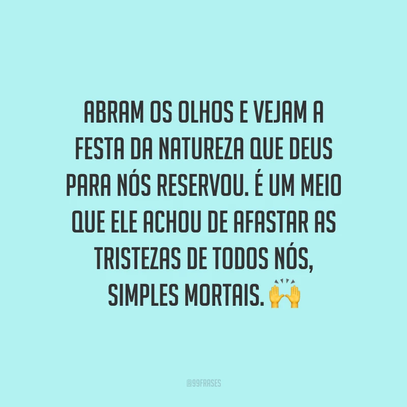Abram os olhos e vejam a festa da natureza que Deus para nós reservou. É um meio que Ele achou de afastar as tristezas de todos nós, simples mortais. ?