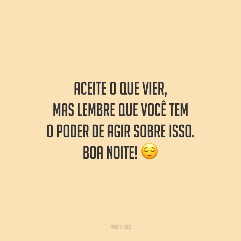 Aceite o que vier, mas lembre que você tem o poder de agir sobre isso. Boa noite!