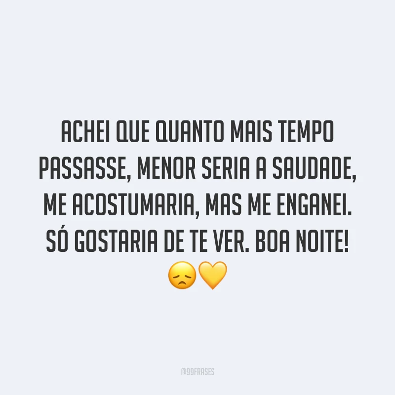 Achei que quanto mais tempo passasse, menor seria a saudade, me acostumaria, mas me enganei. Só gostaria de te ver. Boa noite! 😞💛