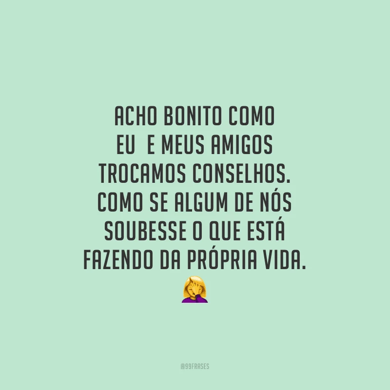 Acho bonito como eu e meus amigos trocamos conselhos. Como se algum de nós soubesse o que está fazendo da própria vida.
